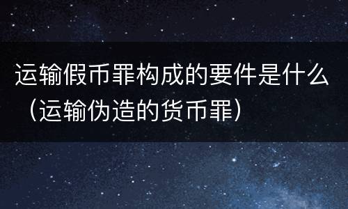 运输假币罪构成的要件是什么（运输伪造的货币罪）