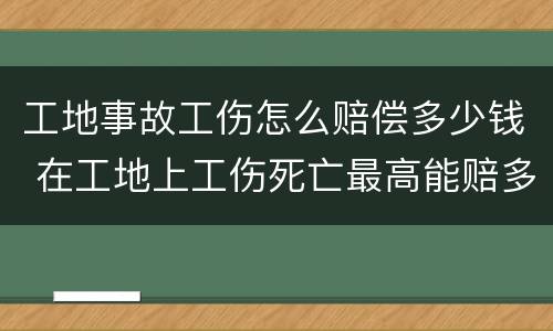工地事故工伤怎么赔偿多少钱 在工地上工伤死亡最高能赔多少钱