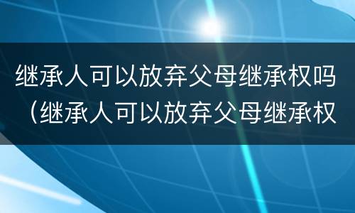 继承人可以放弃父母继承权吗（继承人可以放弃父母继承权吗）