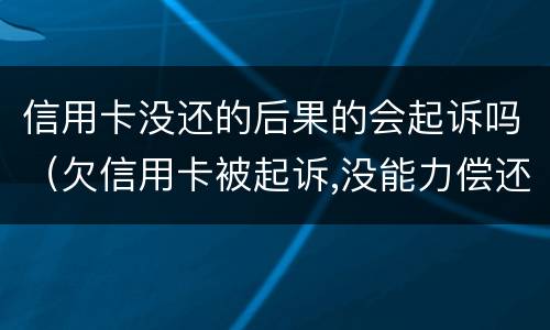 信用卡没还的后果的会起诉吗（欠信用卡被起诉,没能力偿还会有什么后果）