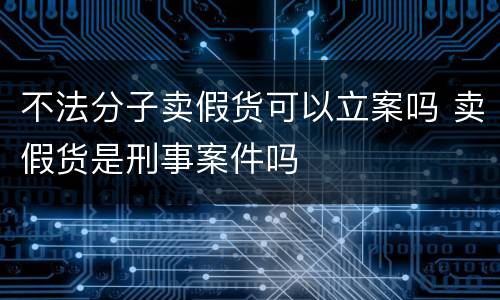 不法分子卖假货可以立案吗 卖假货是刑事案件吗