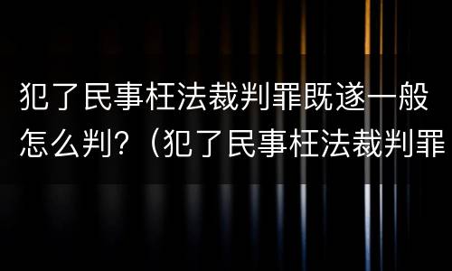 犯了民事枉法裁判罪既遂一般怎么判?（犯了民事枉法裁判罪既遂一般怎么判定）