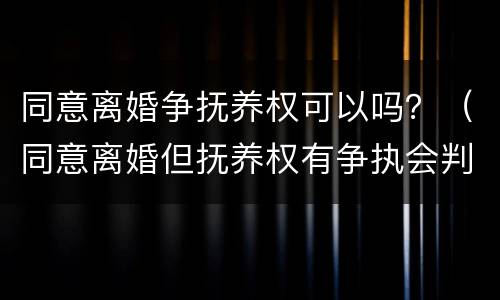 同意离婚争抚养权可以吗？（同意离婚但抚养权有争执会判离吗）