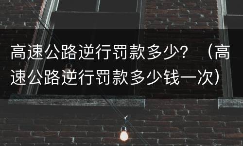 高速公路逆行罚款多少？（高速公路逆行罚款多少钱一次）