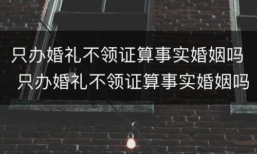 只办婚礼不领证算事实婚姻吗 只办婚礼不领证算事实婚姻吗?