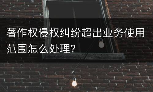 著作权侵权纠纷超出业务使用范围怎么处理？
