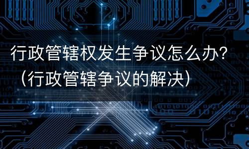 行政管辖权发生争议怎么办？（行政管辖争议的解决）