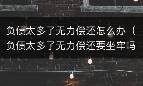 负债太多了无力偿还怎么办（负债太多了无力偿还要坐牢吗）