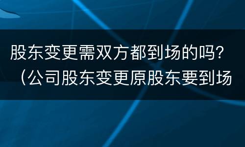 股东变更需双方都到场的吗？（公司股东变更原股东要到场吗?）