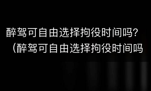 醉驾可自由选择拘役时间吗？（醉驾可自由选择拘役时间吗为什么）