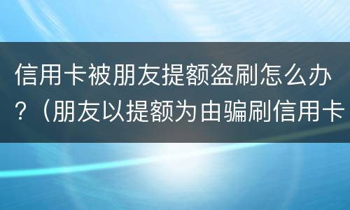 信用卡被朋友提额盗刷怎么办?（朋友以提额为由骗刷信用卡）