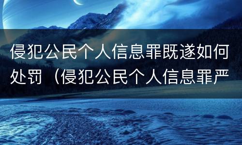 侵犯公民个人信息罪既遂如何处罚（侵犯公民个人信息罪严重情节）