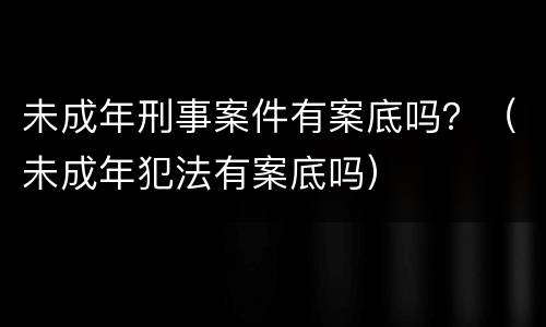 未成年刑事案件有案底吗？（未成年犯法有案底吗）