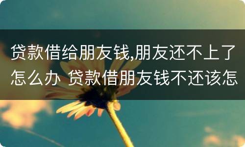 贷款借给朋友钱,朋友还不上了怎么办 贷款借朋友钱不还该怎么办