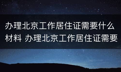办理北京工作居住证需要什么材料 办理北京工作居住证需要什么材料和证件