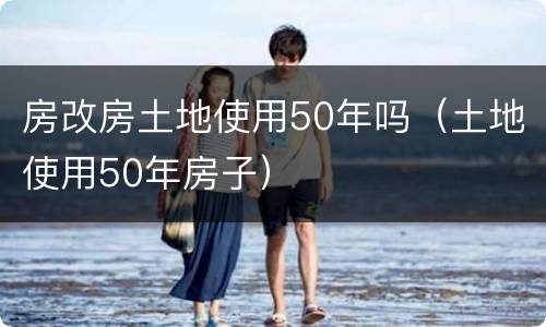 房改房土地使用50年吗（土地使用50年房子）