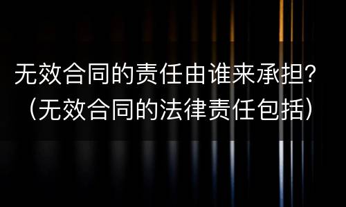 无效合同的责任由谁来承担？（无效合同的法律责任包括）