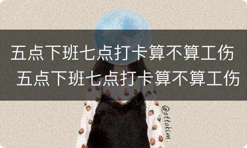 五点下班七点打卡算不算工伤 五点下班七点打卡算不算工伤了