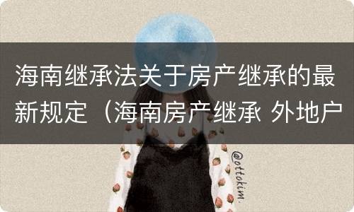 海南继承法关于房产继承的最新规定（海南房产继承 外地户口）