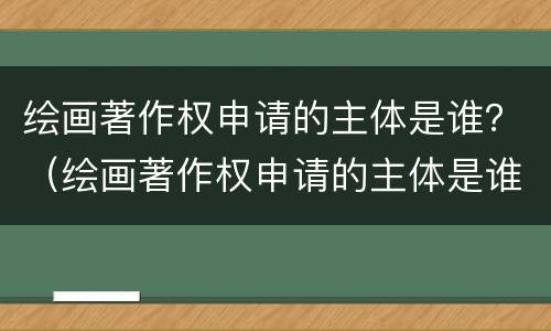 绘画著作权申请的主体是谁？（绘画著作权申请的主体是谁写）
