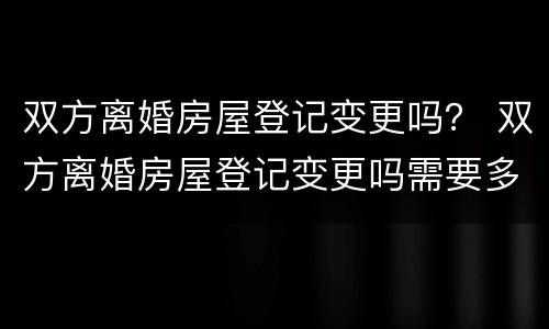 双方离婚房屋登记变更吗？ 双方离婚房屋登记变更吗需要多久