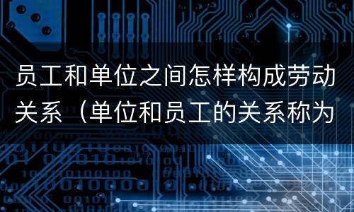 员工和单位之间怎样构成劳动关系（单位和员工的关系称为什么关系?）