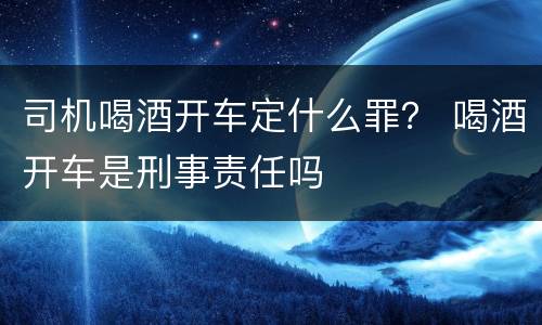 司机喝酒开车定什么罪？ 喝酒开车是刑事责任吗