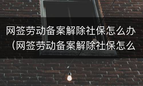 网签劳动备案解除社保怎么办（网签劳动备案解除社保怎么办理）