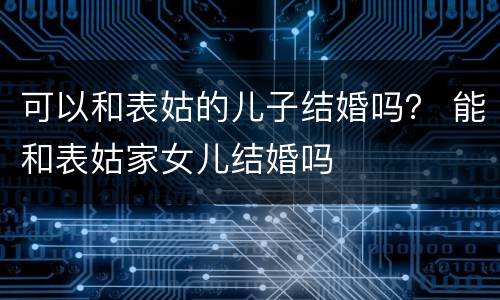 可以和表姑的儿子结婚吗？ 能和表姑家女儿结婚吗