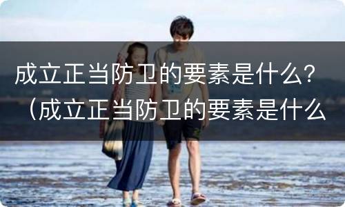 成立正当防卫的要素是什么？（成立正当防卫的要素是什么意思）