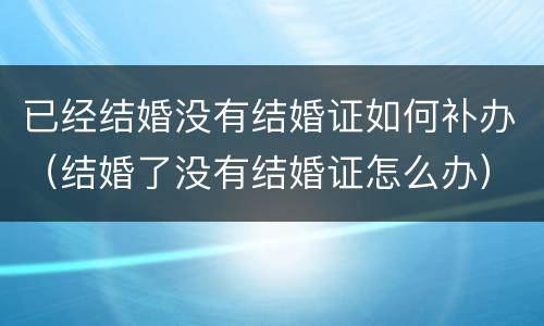 已经结婚没有结婚证如何补办（结婚了没有结婚证怎么办）