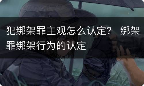 犯绑架罪主观怎么认定？ 绑架罪绑架行为的认定