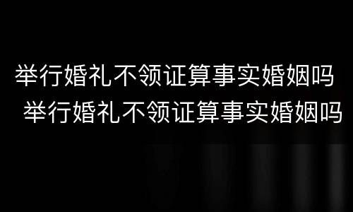 举行婚礼不领证算事实婚姻吗 举行婚礼不领证算事实婚姻吗女