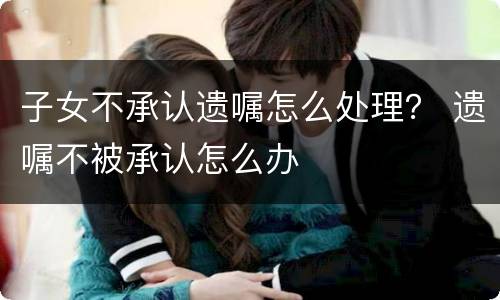 子女不承认遗嘱怎么处理？ 遗嘱不被承认怎么办