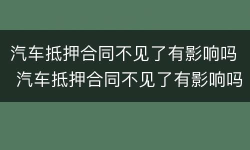 汽车抵押合同不见了有影响吗 汽车抵押合同不见了有影响吗怎么办