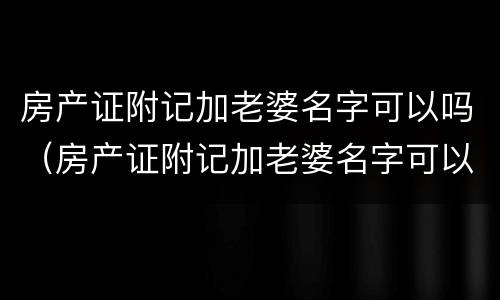 房产证附记加老婆名字可以吗（房产证附记加老婆名字可以吗）
