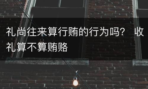 礼尚往来算行贿的行为吗？ 收礼算不算贿赂