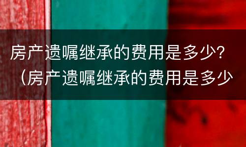 房产遗嘱继承的费用是多少？（房产遗嘱继承的费用是多少啊）