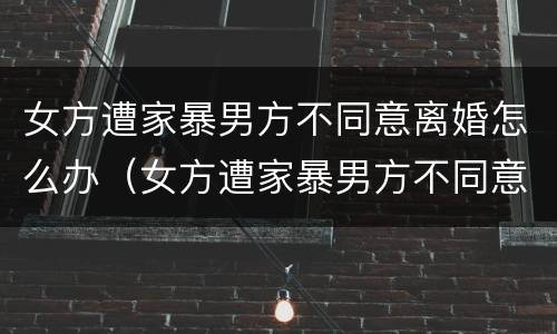 女方遭家暴男方不同意离婚怎么办（女方遭家暴男方不同意离婚怎么办手续）