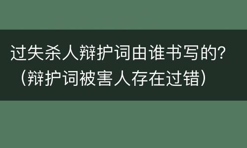 过失杀人辩护词由谁书写的？（辩护词被害人存在过错）