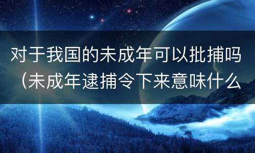 对于我国的未成年可以批捕吗（未成年逮捕令下来意味什么）