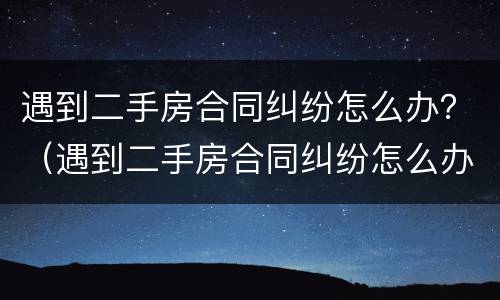遇到二手房合同纠纷怎么办？（遇到二手房合同纠纷怎么办呢）