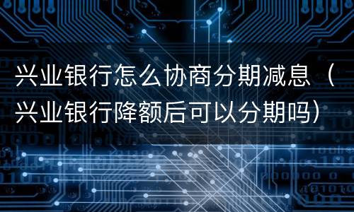 兴业银行怎么协商分期减息（兴业银行降额后可以分期吗）