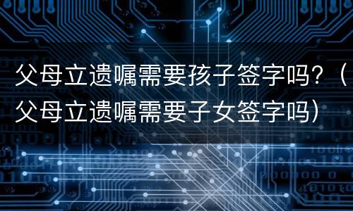 父母立遗嘱需要孩子签字吗?（父母立遗嘱需要子女签字吗）