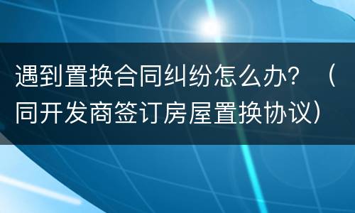 遇到置换合同纠纷怎么办？（同开发商签订房屋置换协议）