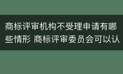商标评审机构不受理申请有哪些情形 商标评审委员会可以认定驰名商标吗