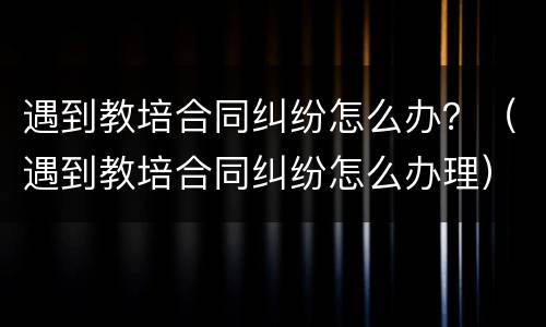 遇到教培合同纠纷怎么办？（遇到教培合同纠纷怎么办理）