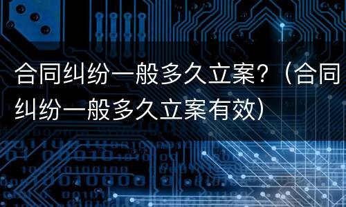 合同纠纷一般多久立案?（合同纠纷一般多久立案有效）