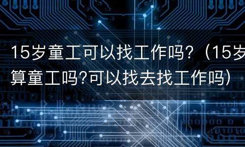 15岁童工可以找工作吗?（15岁算童工吗?可以找去找工作吗）
