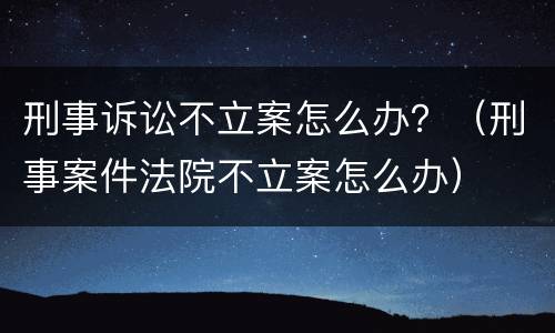 刑事诉讼不立案怎么办？（刑事案件法院不立案怎么办）